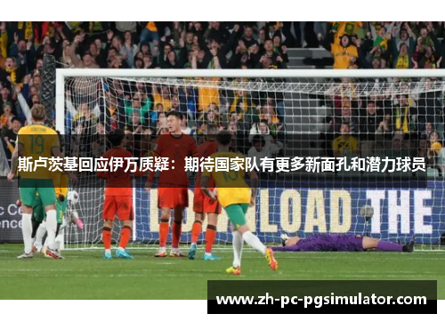 斯卢茨基回应伊万质疑：期待国家队有更多新面孔和潜力球员