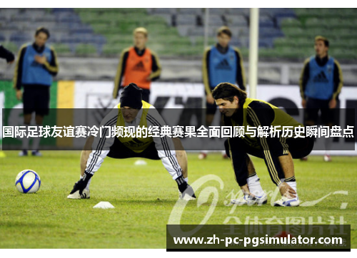国际足球友谊赛冷门频现的经典赛果全面回顾与解析历史瞬间盘点