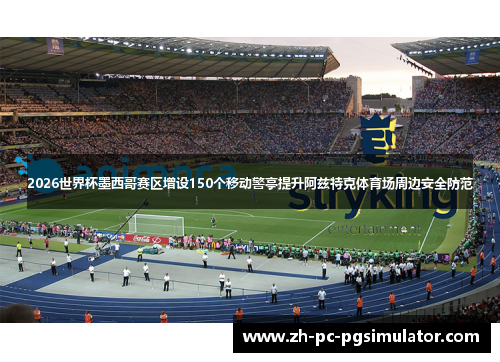 2026世界杯墨西哥赛区增设150个移动警亭提升阿兹特克体育场周边安全防范