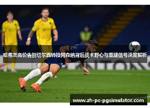 哈弗茨高价告别切尔西转投阿森纳背后战术野心与重建信号深度解析